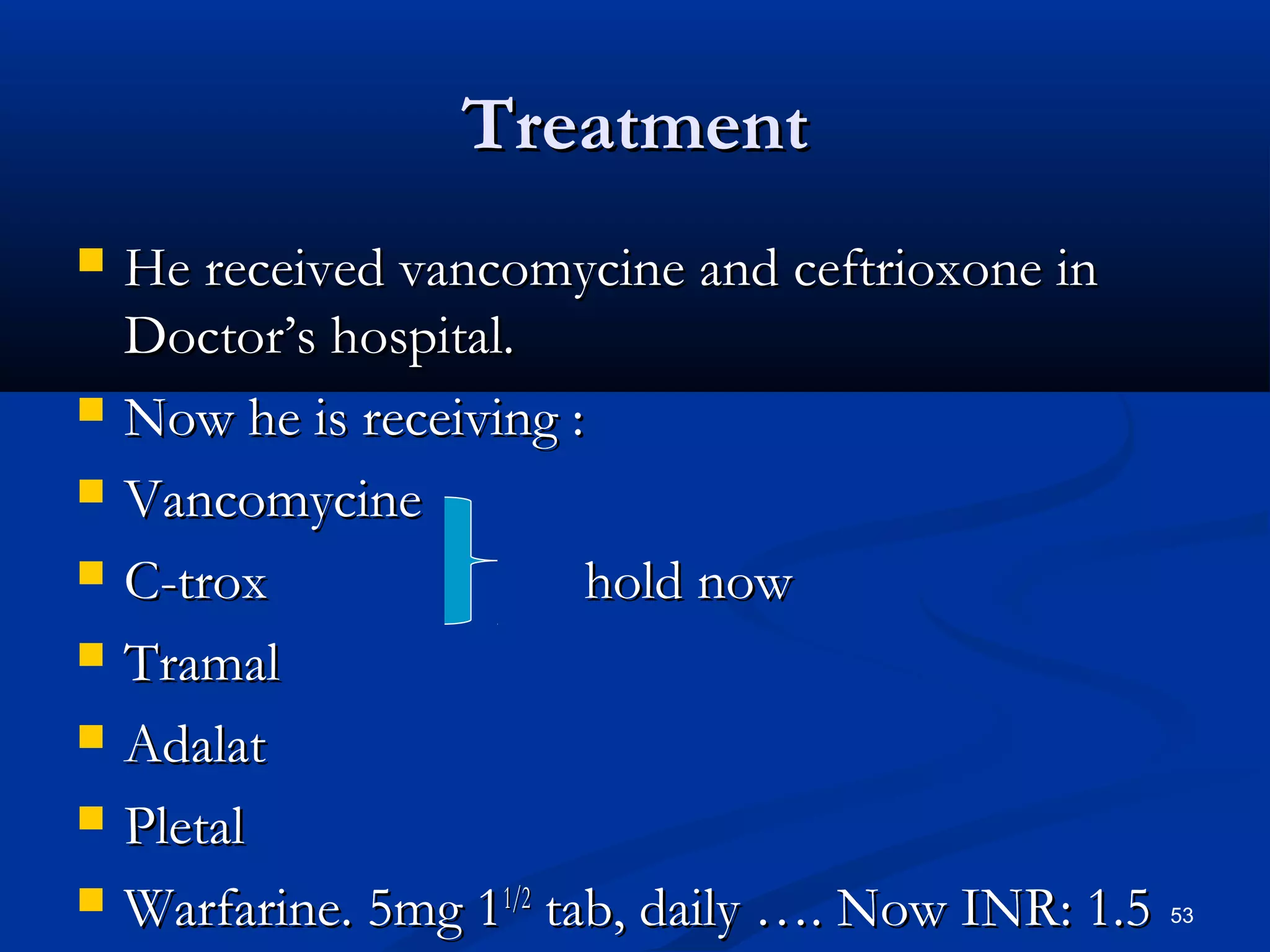 TTrreeaattmmeenntt 
 HHee rreecceeiivveedd vvaannccoommyycciinnee aanndd cceeffttrriiooxxoonnee iinn 
DDooccttoorr’’ss hhoossppiittaall.. 
 NNooww hhee iiss rreecceeiivviinngg :: 
 VVaannccoommyycciinnee 
 CC-ttrrooxx hhoolldd nnooww 
 TTrraammaall 
 AAddaallaatt 
 PPlleettaall 
 WWaarrffaarriinnee.. 55mmgg 1111//22 ttaabb,, ddaaiillyy …….. NNooww IINNRR:: 11..55 53 
 