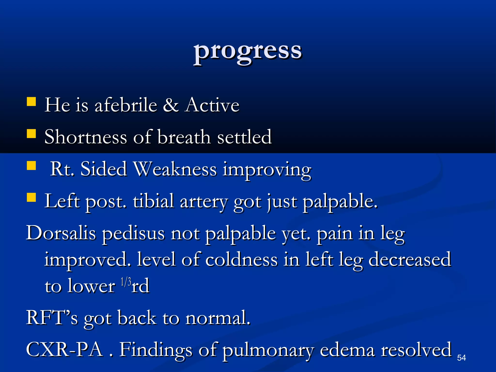pprrooggrreessss 
 HHee iiss aaffeebbrriillee && AAccttiivvee 
 SShhoorrttnneessss ooff bbrreeaatthh sseettttlleedd 
 RRtt.. SSiiddeedd WWeeaakknneessss iimmpprroovviinngg 
 LLeefftt ppoosstt.. ttiibbiiaall aarrtteerryy ggoott jjuusstt ppaallppaabbllee.. 
DDoorrssaalliiss ppeeddiissuuss nnoott ppaallppaabbllee yyeett.. ppaaiinn iinn lleegg 
iimmpprroovveedd.. lleevveell ooff ccoollddnneessss iinn lleefftt lleegg ddeeccrreeaasseedd 
ttoo lloowweerr 11//33rrdd 
RRFFTT’’ss ggoott bbaacckk ttoo nnoorrmmaall.. 
CCXXRR-PPAA .. FFiinnddiinnggss ooff ppuullmmoonnaarryy eeddeemmaa rreessoollvveedd 54 
 