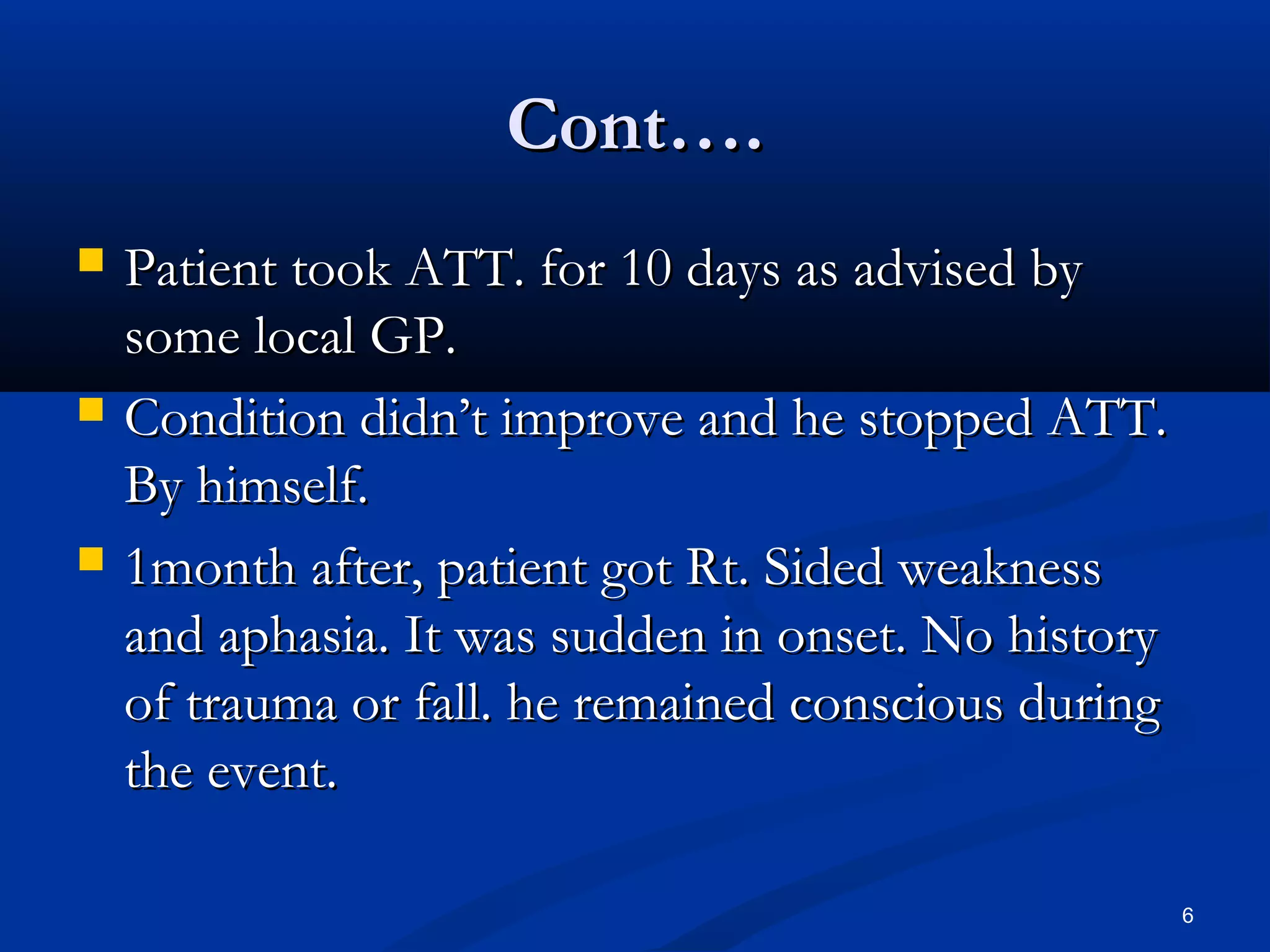 CCoonntt…….. 
 PPaattiieenntt ttooookk AATTTT.. ffoorr 1100 ddaayyss aass aaddvviisseedd bbyy 
ssoommee llooccaall GGPP.. 
 CCoonnddiittiioonn ddiiddnn’’tt iimmpprroovvee aanndd hhee ssttooppppeedd AATTTT.. 
BByy hhiimmsseellff.. 
 11mmoonntthh aafftteerr,, ppaattiieenntt ggoott RRtt.. SSiiddeedd wweeaakknneessss 
aanndd aapphhaassiiaa.. IItt wwaass ssuuddddeenn iinn oonnsseett.. NNoo hhiissttoorryy 
ooff ttrraauummaa oorr ffaallll.. hhee rreemmaaiinneedd ccoonnsscciioouuss dduurriinngg 
tthhee eevveenntt.. 
6 
 