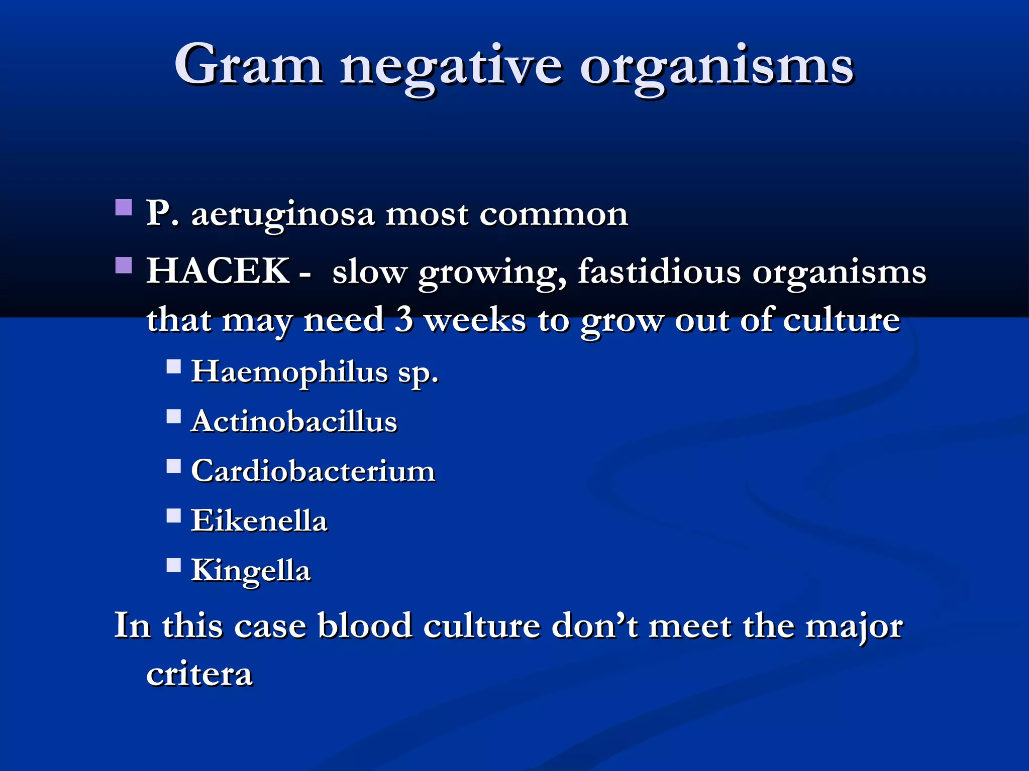 GGrraamm nneeggaattiivvee oorrggaanniissmmss 
 PP.. aaeerruuggiinnoossaa mmoosstt ccoommmmoonn 
 HHAACCEEKK -- ssllooww ggrroowwiinngg,, ffaassttiiddiioouuss oorrggaanniissmmss 
tthhaatt mmaayy nneeeedd 33 wweeeekkss ttoo ggrrooww oouutt ooff ccuullttuurree 
 HHaaeemmoopphhiilluuss sspp.. 
 AAccttiinnoobbaacciilllluuss 
 CCaarrddiioobbaacctteerriiuumm 
 EEiikkeenneellllaa 
 KKiinnggeellllaa 
IInn tthhiiss ccaassee bblloooodd ccuullttuurree ddoonn’’tt mmeeeett tthhee mmaajjoorr 
ccrriitteerraa 
 