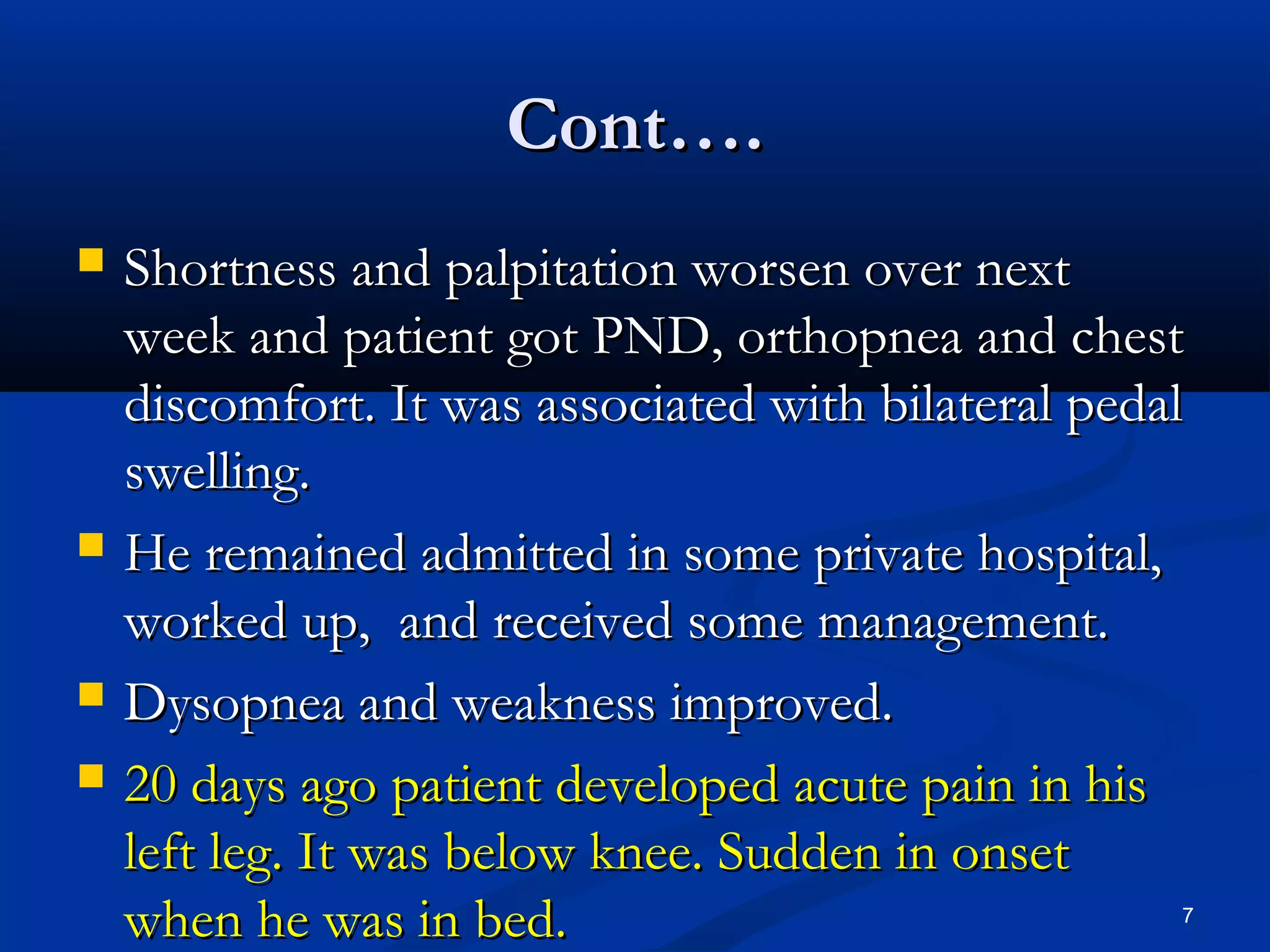 CCoonntt…….. 
 SShhoorrttnneessss aanndd ppaallppiittaattiioonn wwoorrsseenn oovveerr nneexxtt 
wweeeekk aanndd ppaattiieenntt ggoott PPNNDD,, oorrtthhooppnneeaa aanndd cchheesstt 
ddiissccoommffoorrtt.. IItt wwaass aassssoocciiaatteedd wwiitthh bbiillaatteerraall ppeeddaall 
sswweelllliinngg.. 
 HHee rreemmaaiinneedd aaddmmiitttteedd iinn ssoommee pprriivvaattee hhoossppiittaall,, 
wwoorrkkeedd uupp,, aanndd rreecceeiivveedd ssoommee mmaannaaggeemmeenntt.. 
 DDyyssooppnneeaa aanndd wweeaakknneessss iimmpprroovveedd.. 
 2200 ddaayyss aaggoo ppaattiieenntt ddeevveellooppeedd aaccuuttee ppaaiinn iinn hhiiss 
lleefftt lleegg.. IItt wwaass bbeellooww kknneeee.. SSuuddddeenn iinn oonnsseett 
wwhheenn hhee wwaass iinn bbeedd.. 7 
 