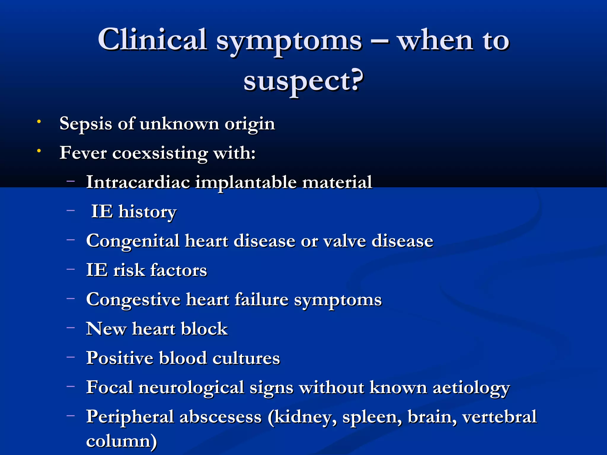 CClliinniiccaall ssyymmppttoommss –– wwhheenn ttoo 
ssuussppeecctt?? 
• SSeeppssiiss ooff uunnkknnoowwnn oorriiggiinn 
• FFeevveerr ccooeexxssiissttiinngg wwiitthh:: 
– IInnttrraaccaarrddiiaacc iimmppllaannttaabbllee mmaatteerriiaall 
– IIEE hhiissttoorryy 
– CCoonnggeenniittaall hheeaarrtt ddiisseeaassee oorr vvaallvvee ddiisseeaassee 
– IIEE rriisskk ffaaccttoorrss 
– CCoonnggeessttiivvee hheeaarrtt ffaaiilluurree ssyymmppttoommss 
– NNeeww hheeaarrtt bblloocckk 
– PPoossiittiivvee bblloooodd ccuullttuurreess 
– FFooccaall nneeuurroollooggiiccaall ssiiggnnss wwiitthhoouutt kknnoowwnn aaeettiioollooggyy 
– PPeerriipphheerraall aabbsscceesseessss ((kkiiddnneeyy,, sspplleeeenn,, bbrraaiinn,, vveerrtteebbrraall 
ccoolluummnn)) 
 