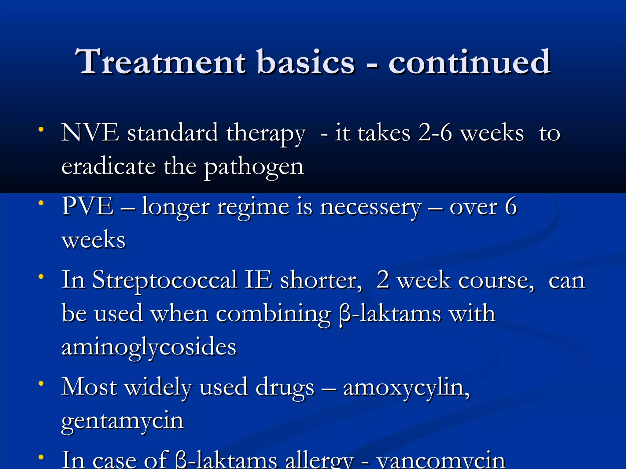 TTrreeaattmmeenntt bbaassiiccss -- ccoonnttiinnuueedd 
• NNVVEE ssttaannddaarrdd tthheerraappyy -- iitt ttaakkeess 22--66 wweeeekkss ttoo 
eerraaddiiccaattee tthhee ppaatthhooggeenn 
• PPVVEE –– lloonnggeerr rreeggiimmee iiss nneecceesssseerryy –– oovveerr 66 
wweeeekkss 
• IInn SSttrreeppttooccooccccaall IIEE sshhoorrtteerr,, 22 wweeeekk ccoouurrssee,, ccaann 
bbee uusseedd wwhheenn ccoommbbiinniinngg ββ--llaakkttaammss wwiitthh 
aammiinnooggllyyccoossiiddeess 
• MMoosstt wwiiddeellyy uusseedd ddrruuggss –– aammooxxyyccyylliinn,, 
ggeennttaammyycciinn 
• IInn ccaassee ooff ββ--llaakkttaammss aalllleerrggyy -- vvaannccoommyycciinn 
 