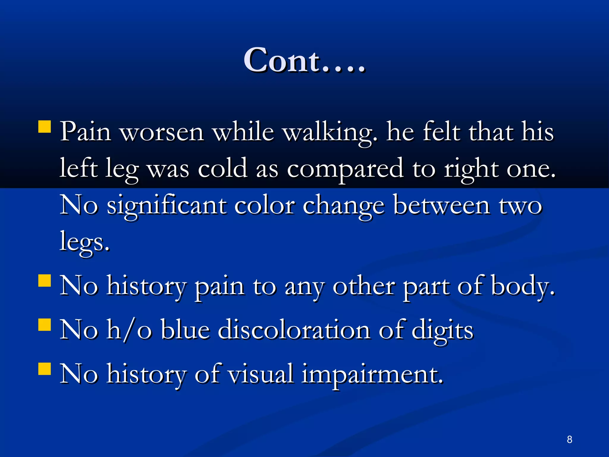 CCoonntt…….. 
 PPaaiinn wwoorrsseenn wwhhiillee wwaallkkiinngg.. hhee ffeelltt tthhaatt hhiiss 
lleefftt lleegg wwaass ccoolldd aass ccoommppaarreedd ttoo rriigghhtt oonnee.. 
NNoo ssiiggnniiffiiccaanntt ccoolloorr cchhaannggee bbeettwweeeenn ttwwoo 
lleeggss.. 
 NNoo hhiissttoorryy ppaaiinn ttoo aannyy ootthheerr ppaarrtt ooff bbooddyy.. 
 NNoo hh//oo bblluuee ddiissccoolloorraattiioonn ooff ddiiggiittss 
 NNoo hhiissttoorryy ooff vviissuuaall iimmppaaiirrmmeenntt.. 
8 
 