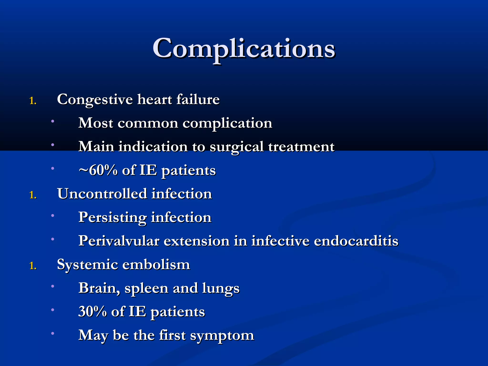 CCoommpplliiccaattiioonnss 
11.. CCoonnggeessttiivvee hheeaarrtt ffaaiilluurree 
• MMoosstt ccoommmmoonn ccoommpplliiccaattiioonn 
• MMaaiinn iinnddiiccaattiioonn ttoo ssuurrggiiccaall ttrreeaattmmeenntt 
• ~~6600%% ooff IIEE ppaattiieennttss 
11.. UUnnccoonnttrroolllleedd iinnffeeccttiioonn 
• PPeerrssiissttiinngg iinnffeeccttiioonn 
• PPeerriivvaallvvuullaarr eexxtteennssiioonn iinn iinnffeeccttiivvee eennddooccaarrddiittiiss 
11.. SSyysstteemmiicc eemmbboolliissmm 
• BBrraaiinn,, sspplleeeenn aanndd lluunnggss 
• 3300%% ooff IIEE ppaattiieennttss 
• MMaayy bbee tthhee ffiirrsstt ssyymmppttoomm 
 