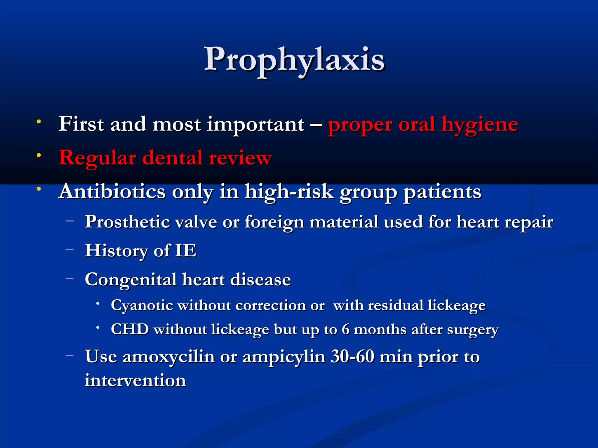 PPrroopphhyyllaaxxiiss 
• FFiirrsstt aanndd mmoosstt iimmppoorrttaanntt –– pprrooppeerr oorraall hhyyggiieennee 
• RReegguullaarr ddeennttaall rreevviieeww 
• AAnnttiibbiioottiiccss oonnllyy iinn hhiigghh--rriisskk ggrroouupp ppaattiieennttss 
– PPrroosstthheettiicc vvaallvvee oorr ffoorreeiiggnn mmaatteerriiaall uusseedd ffoorr hheeaarrtt rreeppaaiirr 
– HHiissttoorryy ooff IIEE 
– CCoonnggeenniittaall hheeaarrtt ddiisseeaassee 
• CCyyaannoottiicc wwiitthhoouutt ccoorrrreeccttiioonn oorr wwiitthh rreessiidduuaall lliicckkeeaaggee 
• CCHHDD wwiitthhoouutt lliicckkeeaaggee bbuutt uupp ttoo 66 mmoonntthhss aafftteerr ssuurrggeerryy 
– UUssee aammooxxyycciilliinn oorr aammppiiccyylliinn 3300--6600 mmiinn pprriioorr ttoo 
iinntteerrvveennttiioonn 
 