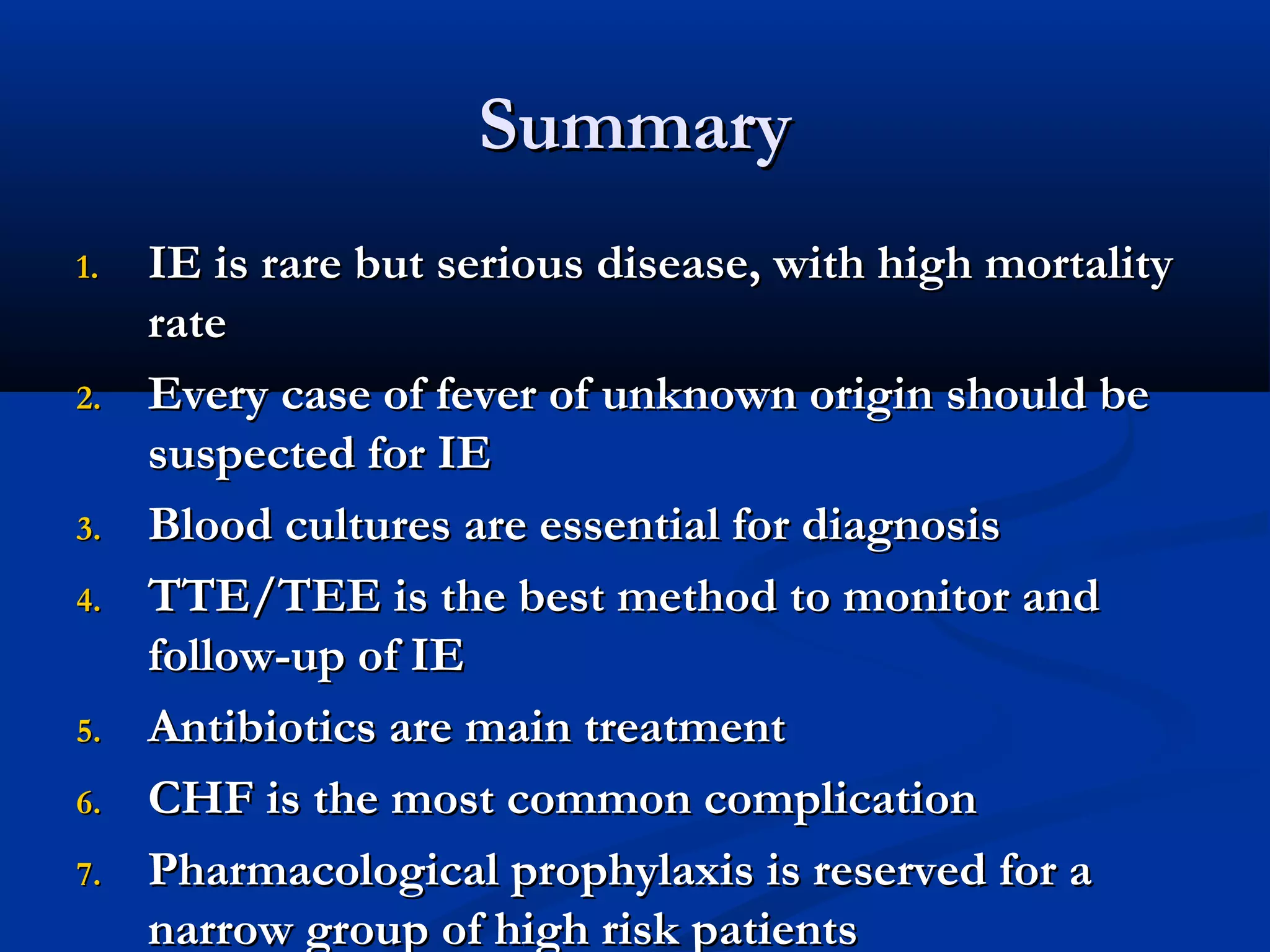 SSuummmmaarryy 
11.. IIEE iiss rraarree bbuutt sseerriioouuss ddiisseeaassee,, wwiitthh hhiigghh mmoorrttaalliittyy 
rraattee 
22.. EEvveerryy ccaassee ooff ffeevveerr ooff uunnkknnoowwnn oorriiggiinn sshhoouulldd bbee 
ssuussppeecctteedd ffoorr IIEE 
33.. BBlloooodd ccuullttuurreess aarree eesssseennttiiaall ffoorr ddiiaaggnnoossiiss 
44.. TTTTEE//TTEEEE iiss tthhee bbeesstt mmeetthhoodd ttoo mmoonniittoorr aanndd 
ffoollllooww--uupp ooff IIEE 
55.. AAnnttiibbiioottiiccss aarree mmaaiinn ttrreeaattmmeenntt 
66.. CCHHFF iiss tthhee mmoosstt ccoommmmoonn ccoommpplliiccaattiioonn 
77.. PPhhaarrmmaaccoollooggiiccaall pprroopphhyyllaaxxiiss iiss rreesseerrvveedd ffoorr aa 
nnaarrrrooww ggrroouupp ooff hhiigghh rriisskk ppaattiieennttss 
 