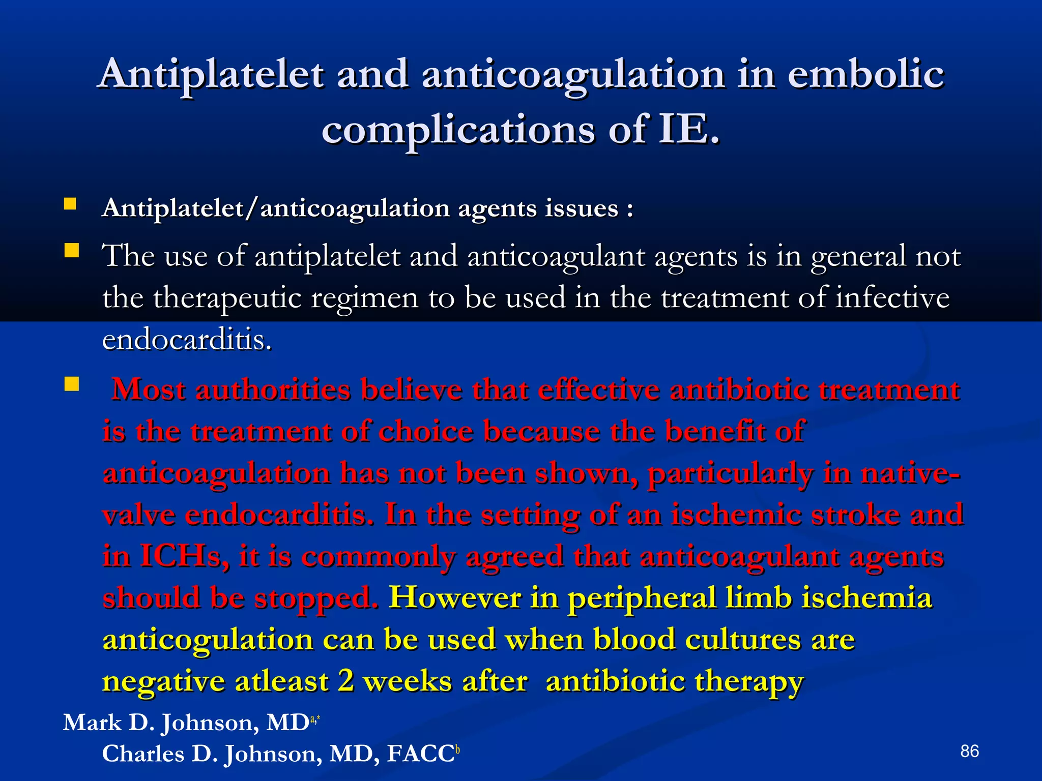 Antiplatelet aanndd aannttiiccooaagguullaattiioonn iinn eemmbboolliicc 
ccoommpplliiccaattiioonnss ooff IIEE.. 
 AAnnttiippllaatteelleett//aannttiiccooaagguullaattiioonn aaggeennttss iissssuueess :: 
 TThhee uussee ooff aannttiippllaatteelleett aanndd aannttiiccooaagguullaanntt aaggeennttss iiss iinn ggeenneerraall nnoott 
tthhee tthheerraappeeuuttiicc rreeggiimmeenn ttoo bbee uusseedd iinn tthhee ttrreeaattmmeenntt ooff iinnffeeccttiivvee 
eennddooccaarrddiittiiss.. 
 MMoosstt aauutthhoorriittiieess bbeelliieevvee tthhaatt eeffffeeccttiivvee aannttiibbiioottiicc ttrreeaattmmeenntt 
iiss tthhee ttrreeaattmmeenntt ooff cchhooiiccee bbeeccaauussee tthhee bbeenneeffiitt ooff 
aannttiiccooaagguullaattiioonn hhaass nnoott bbeeeenn sshhoowwnn,, ppaarrttiiccuullaarrllyy iinn nnaattiivvee-- 
vvaallvvee eennddooccaarrddiittiiss.. IInn tthhee sseettttiinngg ooff aann iisscchheemmiicc ssttrrookkee aanndd 
iinn IICCHHss,, iitt iiss ccoommmmoonnllyy aaggrreeeedd tthhaatt aannttiiccooaagguullaanntt aaggeennttss 
sshhoouulldd bbee ssttooppppeedd.. HHoowweevveerr iinn ppeerriipphheerraall lliimmbb iisscchheemmiiaa 
aannttiiccoogguullaattiioonn ccaann bbee uusseedd wwhheenn bblloooodd ccuullttuurreess aarree 
nneeggaattiivvee aattlleeaasstt 22 wweeeekkss aafftteerr aannttiibbiioottiicc tthheerraappyy 
Mark D. Johnson, MDa,∗ 
Charles D. Johnson, MD, FACCb 86 
 