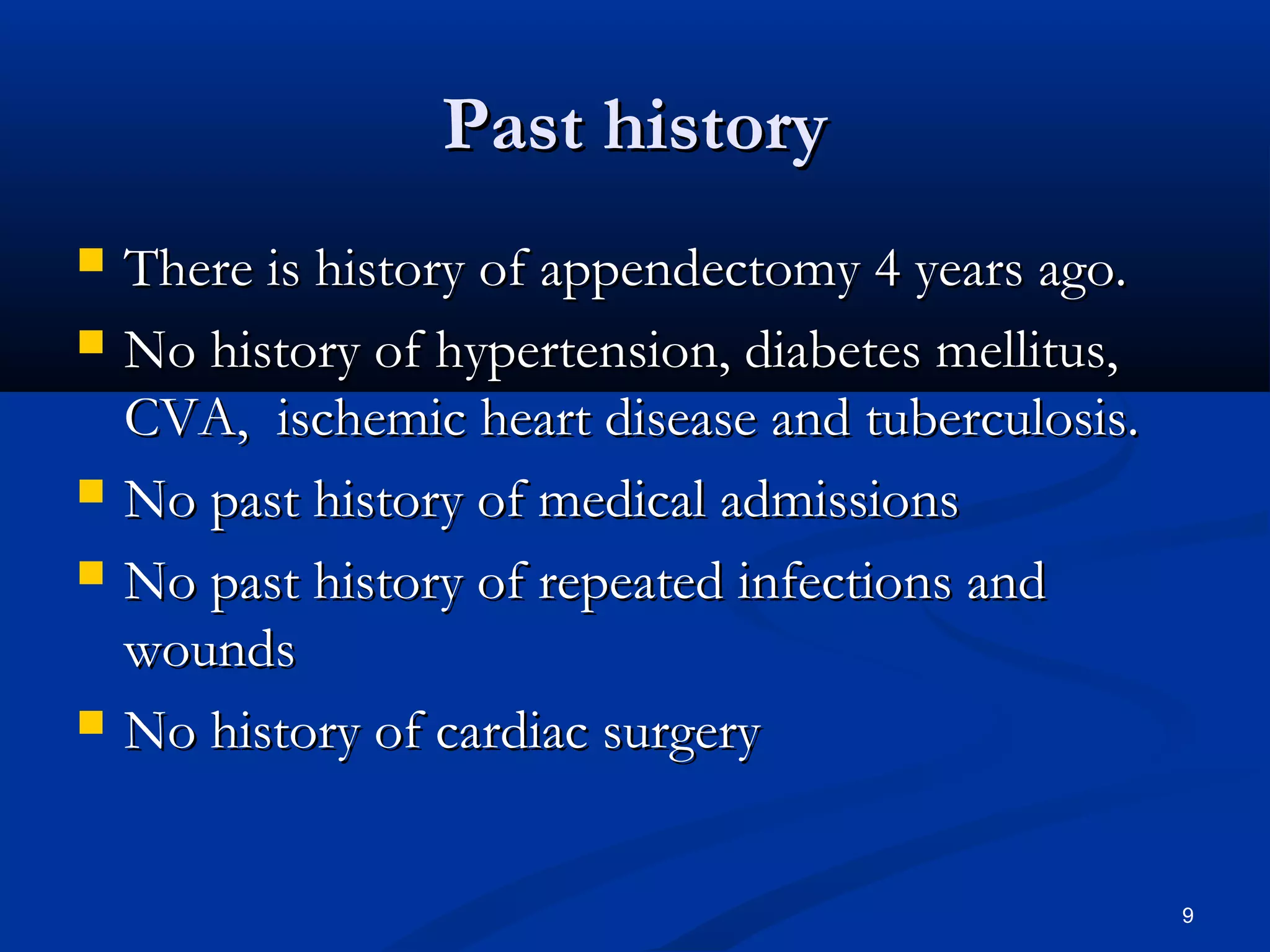 PPaasstt hhiissttoorryy 
 TThheerree iiss hhiissttoorryy ooff aappppeennddeeccttoommyy 44 yyeeaarrss aaggoo.. 
 NNoo hhiissttoorryy ooff hhyyppeerrtteennssiioonn,, ddiiaabbeetteess mmeelllliittuuss,, 
CCVVAA,, iisscchheemmiicc hheeaarrtt ddiisseeaassee aanndd ttuubbeerrccuulloossiiss.. 
 NNoo ppaasstt hhiissttoorryy ooff mmeeddiiccaall aaddmmiissssiioonnss 
 NNoo ppaasstt hhiissttoorryy ooff rreeppeeaatteedd iinnffeeccttiioonnss aanndd 
wwoouunnddss 
 NNoo hhiissttoorryy ooff ccaarrddiiaacc ssuurrggeerryy 
9 
 
