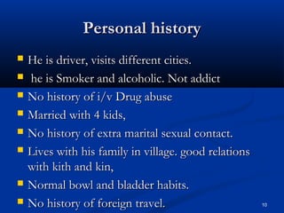 PPeerrssoonnaall hhiissttoorryy 
 HHee iiss ddrriivveerr,, vviissiittss ddiiffffeerreenntt cciittiieess.. 
 hhee iiss SSmmookkeerr aanndd aallccoohhoolliicc.. NNoott aaddddiicctt 
 NNoo hhiissttoorryy ooff ii//vv DDrruugg aabbuussee 
 MMaarrrriieedd wwiitthh 44 kkiiddss,, 
 NNoo hhiissttoorryy ooff eexxttrraa mmaarriittaall sseexxuuaall ccoonnttaacctt.. 
 LLiivveess wwiitthh hhiiss ffaammiillyy iinn vviillllaaggee.. ggoooodd rreellaattiioonnss 
wwiitthh kkiitthh aanndd kkiinn,, 
 NNoorrmmaall bboowwll aanndd bbllaaddddeerr hhaabbiittss.. 
 NNoo hhiissttoorryy ooff ffoorreeiiggnn ttrraavveell.. 10 
 