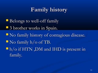 FFaammiillyy hhiissttoorryy 
 BBeelloonnggss ttoo wweellll--ooffff ffaammiillyy 
 33 bbrrootthheerr wwoorrkkss iinn SSppaaiinn.. 
 NNoo ffaammiillyy hhiissttoorryy ooff ccoonnttaaggiioouuss ddiisseeaassee.. 
 NNoo ffaammiillyy hh//oo ooff TTBB.. 
 hh//oo iiff HHTTNN ,,DDMM aanndd IIHHDD iiss pprreesseenntt iinn 
ffaammiillyy.. 
11 
 