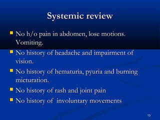 SSyysstteemmiicc rreevviieeww 
 NNoo hh//oo ppaaiinn iinn aabbddoommeenn,, lloossee mmoottiioonnss.. 
VVoommiittiinngg.. 
 NNoo hhiissttoorryy ooff hheeaaddaacchhee aanndd iimmppaaiirrmmeenntt ooff 
vviissiioonn.. 
 NNoo hhiissttoorryy ooff hheemmaattuurriiaa,, ppyyuurriiaa aanndd bbuurrnniinngg 
mmiiccttuurraattiioonn.. 
 NNoo hhiissttoorryy ooff rraasshh aanndd jjooiinntt ppaaiinn 
 NNoo hhiissttoorryy ooff iinnvvoolluunnttaarryy mmoovveemmeennttss 
13 
 