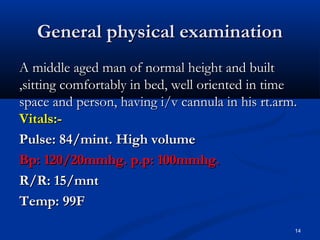 GGeenneerraall pphhyyssiiccaall eexxaammiinnaattiioonn 
AA mmiiddddllee aaggeedd mmaann ooff nnoorrmmaall hheeiigghhtt aanndd bbuuiilltt 
,,ssiittttiinngg ccoommffoorrttaabbllyy iinn bbeedd,, wweellll oorriieenntteedd iinn ttiimmee 
ssppaaccee aanndd ppeerrssoonn,, hhaavviinngg ii//vv ccaannnnuullaa iinn hhiiss rrtt..aarrmm.. 
VViittaallss::-- 
PPuullssee:: 8844//mmiinntt.. HHiigghh vvoolluummee 
BBpp:: 12200//2200mmmmhhgg.. pp..pp:: 10000mmmmhhgg.. 
RR//RR:: 155//mmnntt 
TTeemmpp:: 9999FF 
14 
 