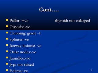 CCoonntt…….. 
 PPaalllloorr:: ++vvee tthhyyrrooiidd:: nnoott eennllaarrggeedd 
 CCyynnoossiiss:: --vvee 
 CClluubbbbiinngg:: ggrraaddee --11 
 SSpplliinntteerr::--vvee 
 JJaannwwaayy lleessiioonnss:: --vvee 
 OOssllaarr nnooddeess::--vvee 
 JJaauunnddiiccee::--vvee 
 JJvvpp:: nnoott rraaiisseedd 
 EEddeemmaa::--vvee 15 
 