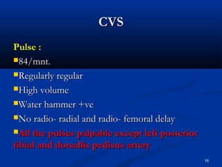 CCVVSS 
PPuullssee :: 
8844//mmnntt.. 
RReegguullaarrllyy rreegguullaarr 
HHiigghh vvoolluummee 
WWaatteerr hhaammmmeerr ++vvee 
NNoo rraaddiioo-- rraaddiiaall aanndd rraaddiioo-- ffeemmoorraall ddeellaayy 
AAllll tthhee ppuullsseess ppaallppaabbllee eexxcceepptt lleefftt ppoosstteerriioorr 
ttiibbiiaall aanndd ddoorrssaalllliiss ppeeddiissuuss aarrtteerryy 
16 
 