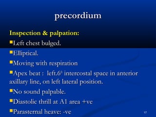 pprreeccoorrddiiuumm 
IInnssppeeccttiioonn && ppaallppaattiioonn:: 
LLeefftt cchheesstt bbuullggeedd.. 
EElllliippttiiccaall.. 
MMoovviinngg wwiitthh rreessppiirraattiioonn 
AAppeexx bbeeaatt :: lleefftt..66tthh iinntteerrccoossttaall ssppaaccee iinn aanntteerriioorr 
aaxxiillllaarryy lliinnee,, oonn lleefftt llaatteerraall ppoossiittiioonn.. 
NNoo ssoouunndd ppaallppaabbllee.. 
DDiiaassttoolliicc tthhrriillll aatt AA11 aarreeaa ++vvee 
PPaarraasstteerrnnaall hheeaavvee:: --vvee 17 
 