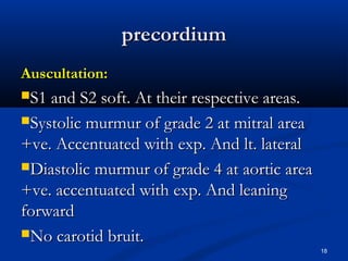 pprreeccoorrddiiuumm 
AAuussccuullttaattiioonn:: 
SS11 aanndd SS22 ssoofftt.. AAtt tthheeiirr rreessppeeccttiivvee aarreeaass.. 
SSyyssttoolliicc mmuurrmmuurr ooff ggrraaddee 22 aatt mmiittrraall aarreeaa 
++vvee.. AAcccceennttuuaatteedd wwiitthh eexxpp.. AAnndd lltt.. llaatteerraall 
DDiiaassttoolliicc mmuurrmmuurr ooff ggrraaddee 44 aatt aaoorrttiicc aarreeaa 
++vvee.. aacccceennttuuaatteedd wwiitthh eexxpp.. AAnndd lleeaanniinngg 
ffoorrwwaarrdd 
NNoo ccaarroottiidd bbrruuiitt.. 
18 
 