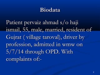 BBiiooddaattaa 
PPaattiieenntt ppeerrvvaaiizz aahhmmaadd ss//oo hhaajjii 
iissmmaaiill,, 5555,, mmaallee,, mmaarrrriieedd,, rreessiiddeenntt ooff 
GGuujjrraatt (( vviillllaaggee ttaarroovvaall)),, ddrriivveerr bbyy 
pprrooffeessssiioonn,, aaddmmiitttteedd iinn wwmmww oonn 
55//77//1144 tthhrroouugghh OOPPDD.. WWiitthh 
ccoommppllaaiinnttss ooff::-- 
2 
 