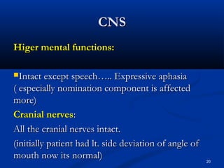 CCNNSS 
HHiiggeerr mmeennttaall ffuunnccttiioonnss:: 
IInnttaacctt eexxcceepptt ssppeeeecchh…….... EExxpprreessssiivvee aapphhaassiiaa 
(( eessppeecciiaallllyy nnoommiinnaattiioonn ccoommppoonneenntt iiss aaffffeecctteedd 
mmoorree)) 
CCrraanniiaall nneerrvveess:: 
AAllll tthhee ccrraanniiaall nneerrvveess iinnttaacctt.. 
((iinniittiiaallllyy ppaattiieenntt hhaadd lltt.. ssiiddee ddeevviiaattiioonn ooff aannggllee ooff 
mmoouutthh nnooww iittss nnoorrmmaall)) 
20 
 