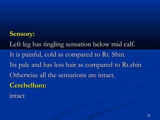 SSeennssoorryy:: 
LLeefftt lleegg hhaass ttiinngglliinngg sseennssaattiioonn bbeellooww mmiidd ccaallff.. 
IItt iiss ppaaiinnffuull,, ccoolldd aass ccoommppaarreedd ttoo RRtt.. SShhiinn.. 
IIttss ppaallee aanndd hhaass lleessss hhaaiirr aass ccoommppaarreedd ttoo RRtt..sshhiinn 
OOtthheerrwwiissee aallll tthhee sseennssaattiioonnss aarree iinnttaacctt.. 
CCeerreebbeelllluumm:: 
iinnttaacctt 
22 
 