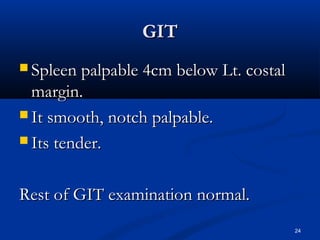 GGIITT 
 SSpplleeeenn ppaallppaabbllee 44ccmm bbeellooww LLtt.. ccoossttaall 
mmaarrggiinn.. 
 IItt ssmmooootthh,, nnoottcchh ppaallppaabbllee.. 
 IIttss tteennddeerr.. 
RReesstt ooff GGIITT eexxaammiinnaattiioonn nnoorrmmaall.. 
24 
 