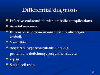 DDiiffffeerreennttiiaall ddiiaaggnnoossiiss 
 IInnffeeccttiivvee eennddooccaarrddiittiiss wwiitthh eemmbboolliicc ccoommpplliiccaattiioonnss.. 
 AArrtteerriiaall mmyyxxoommaa.. 
 RRuuppttuurreedd aatthheerroommaa iinn aaoorrttaa wwiitthh mmuullttii--oorrggaann 
eemmbboollii.. 
 VVaassccuulliittiiss.. 
 AAccqquuiirreedd hhyyppeerrccooaagguullaabbllee ssttaattee ee..gg.. 
pprrootteeiinn cc,, ss ddeeffiicciieennccyy,, ppoollyyccyytthheemmiiaa,, eettcc.. 
 sseeppssiiss 
 SSiicckkllee cceellll ttrraaiitt.. 
27 
 