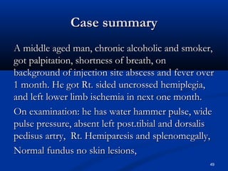 CCaassee ssuummmmaarryy 
AA mmiiddddllee aaggeedd mmaann,, cchhrroonniicc aallccoohhoolliicc aanndd ssmmookkeerr,, 
ggoott ppaallppiittaattiioonn,, sshhoorrttnneessss ooff bbrreeaatthh,, oonn 
bbaacckkggrroouunndd ooff iinnjjeeccttiioonn ssiittee aabbsscceessss aanndd ffeevveerr oovveerr 
11 mmoonntthh.. HHee ggoott RRtt.. ssiiddeedd uunnccrroosssseedd hheemmiipplleeggiiaa,, 
aanndd lleefftt lloowweerr lliimmbb iisscchheemmiiaa iinn nneexxtt oonnee mmoonntthh.. 
OOnn eexxaammiinnaattiioonn:: hhee hhaass wwaatteerr hhaammmmeerr ppuullssee,, wwiiddee 
ppuullssee pprreessssuurree,, aabbsseenntt lleefftt ppoosstt..ttiibbiiaall aanndd ddoorrssaalliiss 
ppeeddiissuuss aarrttrryy,, RRtt.. HHeemmiippaarreessiiss aanndd sspplleennoommeeggaallllyy,, 
NNoorrmmaall ffuunndduuss nnoo sskkiinn lleessiioonnss,, 
49 
 