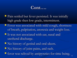 CCoonntt…….. 
 PPaaiinn sseettttlleedd bbuutt ffeevveerr ppeerrssiisstteedd.. IItt wwaass iinniittiiaallllyy 
hhiigghh ggrraaddee tthheenn llooww ggrraaddee,, iinntteerrmmiitttteenntt.. 
 FFeevveerr wwaass aassssoocciiaatteedd wwiitthh mmiilldd ccoouugghh,, sshhoorrttnneessss 
ooff bbrreeaatthh,, ppaallppiittaattiioonn,, aannoorreexxiiaa aanndd wweeiigghhtt lloossss.. 
 IItt wwaass nnoott aassssoocciiaatteedd wwiitthh eeaarr,, nnaassaall aanndd 
uurreetthheerraall ddiisscchhaarrggee.. 
 NNoo hhiissttoorryy ooff ggeenniittaall aanndd oorraall uullcceerrss.. 
 NNoo hhiissttoorryy ooff jjooiinntt ppaaiinnss,, aanndd rraasshh.. 
 ffeevveerr wwaass rreelliivveedd bbyy aannttiippyyrreettiiccss ffoorr ttiimmee bbeeiinngg.. 
5 
 