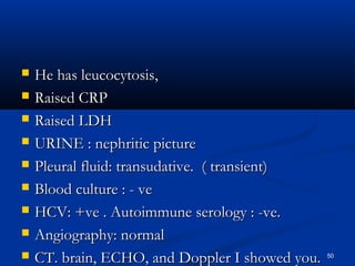  HHee hhaass lleeuuccooccyyttoossiiss,, 
 RRaaiisseedd CCRRPP 
 RRaaiisseedd LLDDHH 
 UURRIINNEE :: nneepphhrriittiicc ppiiccttuurree 
 PPlleeuurraall fflluuiidd:: ttrraannssuuddaattiivvee.. (( ttrraannssiieenntt)) 
 BBlloooodd ccuullttuurree :: - vvee 
 HHCCVV:: ++vvee .. AAuuttooiimmmmuunnee sseerroollooggyy :: -vvee.. 
 AAnnggiiooggrraapphhyy:: nnoorrmmaall 
 CCTT.. bbrraaiinn,, EECCHHOO,, aanndd DDoopppplleerr II sshhoowweedd yyoouu.. 50 
 