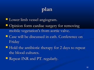 ppllaann 
 LLoowweerr lliimmbb vveesssseell aannggiiooggrraamm.. 
 OOppiinniioonn ffoorrmm ccaarrddiiaacc ssuurrggeerryy ffoorr rreemmoovviinngg 
mmoobbiillee vveeggeettaattiioonn''ss ffrroomm aaoorrttiicc vvaallvvee.. 
 CCaassee wwiillll bbee ddiissccuusssseedd iinn ccaatthh.. CCoonnffeerreennccee oonn 
FFrriiddaayy 
 HHoolldd tthhee aannttiibbiioottiicc tthheerraappyy ffoorr 22 ddaayyss ttoo rreeppeeaatt 
tthhee bblloooodd ccuullttuurreess.. 
 RReeppeeaatt IINNRR aanndd PPTT.. rreegguullaarrllyy.. 
52 
 