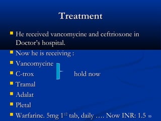 TTrreeaattmmeenntt 
 HHee rreecceeiivveedd vvaannccoommyycciinnee aanndd cceeffttrriiooxxoonnee iinn 
DDooccttoorr’’ss hhoossppiittaall.. 
 NNooww hhee iiss rreecceeiivviinngg :: 
 VVaannccoommyycciinnee 
 CC-ttrrooxx hhoolldd nnooww 
 TTrraammaall 
 AAddaallaatt 
 PPlleettaall 
 WWaarrffaarriinnee.. 55mmgg 1111//22 ttaabb,, ddaaiillyy …….. NNooww IINNRR:: 11..55 53 
 
