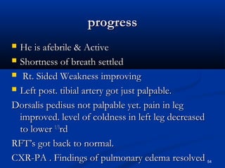pprrooggrreessss 
 HHee iiss aaffeebbrriillee && AAccttiivvee 
 SShhoorrttnneessss ooff bbrreeaatthh sseettttlleedd 
 RRtt.. SSiiddeedd WWeeaakknneessss iimmpprroovviinngg 
 LLeefftt ppoosstt.. ttiibbiiaall aarrtteerryy ggoott jjuusstt ppaallppaabbllee.. 
DDoorrssaalliiss ppeeddiissuuss nnoott ppaallppaabbllee yyeett.. ppaaiinn iinn lleegg 
iimmpprroovveedd.. lleevveell ooff ccoollddnneessss iinn lleefftt lleegg ddeeccrreeaasseedd 
ttoo lloowweerr 11//33rrdd 
RRFFTT’’ss ggoott bbaacckk ttoo nnoorrmmaall.. 
CCXXRR-PPAA .. FFiinnddiinnggss ooff ppuullmmoonnaarryy eeddeemmaa rreessoollvveedd 54 
 