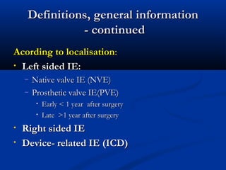 DDeeffiinniittiioonnss,, ggeenneerraall iinnffoorrmmaattiioonn 
-- ccoonnttiinnuueedd 
AAccoorrddiinngg ttoo llooccaalliissaattiioonn:: 
• LLeefftt ssiiddeedd IIEE:: 
– NNaattiivvee vvaallvvee IIEE ((NNVVEE)) 
– PPrroosstthheettiicc vvaallvvee IIEE((PPVVEE)) 
• EEaarrllyy << 11 yyeeaarr aafftteerr ssuurrggeerryy 
• LLaattee >>11 yyeeaarr aafftteerr ssuurrggeerryy 
• RRiigghhtt ssiiddeedd IIEE 
• DDeevviiccee-- rreellaatteedd IIEE ((IICCDD)) 
 