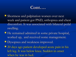 CCoonntt…….. 
 SShhoorrttnneessss aanndd ppaallppiittaattiioonn wwoorrsseenn oovveerr nneexxtt 
wweeeekk aanndd ppaattiieenntt ggoott PPNNDD,, oorrtthhooppnneeaa aanndd cchheesstt 
ddiissccoommffoorrtt.. IItt wwaass aassssoocciiaatteedd wwiitthh bbiillaatteerraall ppeeddaall 
sswweelllliinngg.. 
 HHee rreemmaaiinneedd aaddmmiitttteedd iinn ssoommee pprriivvaattee hhoossppiittaall,, 
wwoorrkkeedd uupp,, aanndd rreecceeiivveedd ssoommee mmaannaaggeemmeenntt.. 
 DDyyssooppnneeaa aanndd wweeaakknneessss iimmpprroovveedd.. 
 2200 ddaayyss aaggoo ppaattiieenntt ddeevveellooppeedd aaccuuttee ppaaiinn iinn hhiiss 
lleefftt lleegg.. IItt wwaass bbeellooww kknneeee.. SSuuddddeenn iinn oonnsseett 
wwhheenn hhee wwaass iinn bbeedd.. 7 
 