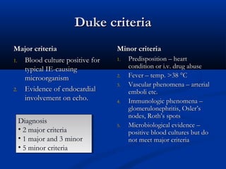 DDuukkee ccrriitteerriiaa 
MMaajjoorr ccrriitteerriiaa 
11.. BBlloooodd ccuullttuurree ppoossiittiivvee ffoorr 
ttyyppiiccaall IIEE--ccaauussiinngg 
mmiiccrroooorrggaanniissmm 
22.. EEvviiddeennccee ooff eennddooccaarrddiiaall 
iinnvvoollvveemmeenntt oonn eecchhoo.. 
MMiinnoorr ccrriitteerriiaa 
11.. PPrreeddiissppoossiittiioonn –– hheeaarrtt 
ccoonnddiittiioonn oorr ii..vv.. ddrruugg aabbuussee 
22.. FFeevveerr –– tteemmpp.. >>3388 °°CC 
33.. VVaassccuullaarr pphheennoommeennaa –– aarrtteerriiaall 
eemmbboollii eettcc.. 
44.. IImmmmuunnoollooggiicc pphheennoommeennaa –– 
gglloommeerruulloonneepphhrriittiiss,, OOsslleerr’’ss 
nnooddeess,, RRootthh’’ss ssppoottss 
55.. MMiiccrroobbiioollooggiiccaall eevviiddeennccee –– 
ppoossiittiivvee bblloooodd ccuullttuurreess bbuutt ddoo 
nnoott mmeeeett mmaajjoorr ccrriitteerriiaa 
Diagnosis 
• 2 major criteria 
• 1 major and 3 minor 
• 5 minor criteria 
Diagnosis 
• 2 major criteria 
• 1 major and 3 minor 
• 5 minor criteria 
 