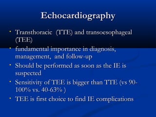 EEcchhooccaarrddiiooggrraapphhyy 
• TTrraannsstthhoorraacciicc ((TTTTEE)) aanndd ttrraannssooeessoopphhaaggeeaall 
((TTEEEE)) 
• ffuunnddaammeennttaall iimmppoorrttaannccee iinn ddiiaaggnnoossiiss,, 
mmaannaaggeemmeenntt,, aanndd ffoollllooww--uupp 
• SShhoouulldd bbee ppeerrffoorrmmeedd aass ssoooonn aass tthhee IIEE iiss 
ssuussppeecctteedd 
• SSeennssiittiivviittyy ooff TTEEEE iiss bbiiggggeerr tthhaann TTTTEE ((vvss 900-- 
110000%% vvss.. 4400--6633%% )) 
• TTEEEE iiss ffiirrsstt cchhooiiccee ttoo ffiinndd IIEE ccoommpplliiccaattiioonnss 
 