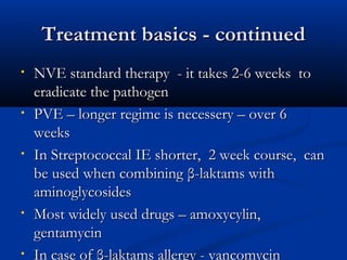 TTrreeaattmmeenntt bbaassiiccss -- ccoonnttiinnuueedd 
• NNVVEE ssttaannddaarrdd tthheerraappyy -- iitt ttaakkeess 22--66 wweeeekkss ttoo 
eerraaddiiccaattee tthhee ppaatthhooggeenn 
• PPVVEE –– lloonnggeerr rreeggiimmee iiss nneecceesssseerryy –– oovveerr 66 
wweeeekkss 
• IInn SSttrreeppttooccooccccaall IIEE sshhoorrtteerr,, 22 wweeeekk ccoouurrssee,, ccaann 
bbee uusseedd wwhheenn ccoommbbiinniinngg ββ--llaakkttaammss wwiitthh 
aammiinnooggllyyccoossiiddeess 
• MMoosstt wwiiddeellyy uusseedd ddrruuggss –– aammooxxyyccyylliinn,, 
ggeennttaammyycciinn 
• IInn ccaassee ooff ββ--llaakkttaammss aalllleerrggyy -- vvaannccoommyycciinn 
 