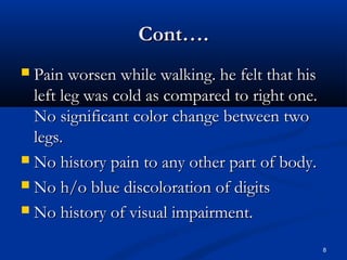 CCoonntt…….. 
 PPaaiinn wwoorrsseenn wwhhiillee wwaallkkiinngg.. hhee ffeelltt tthhaatt hhiiss 
lleefftt lleegg wwaass ccoolldd aass ccoommppaarreedd ttoo rriigghhtt oonnee.. 
NNoo ssiiggnniiffiiccaanntt ccoolloorr cchhaannggee bbeettwweeeenn ttwwoo 
lleeggss.. 
 NNoo hhiissttoorryy ppaaiinn ttoo aannyy ootthheerr ppaarrtt ooff bbooddyy.. 
 NNoo hh//oo bblluuee ddiissccoolloorraattiioonn ooff ddiiggiittss 
 NNoo hhiissttoorryy ooff vviissuuaall iimmppaaiirrmmeenntt.. 
8 
 