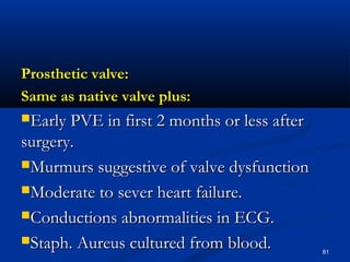 PPrroosstthheettiicc vvaallvvee:: 
SSaammee aass nnaattiivvee vvaallvvee pplluuss:: 
EEaarrllyy PPVVEE iinn ffiirrsstt 22 mmoonntthhss oorr lleessss aafftteerr 
ssuurrggeerryy.. 
MMuurrmmuurrss ssuuggggeessttiivvee ooff vvaallvvee ddyyssffuunnccttiioonn 
MMooddeerraattee ttoo sseevveerr hheeaarrtt ffaaiilluurree.. 
CCoonndduuccttiioonnss aabbnnoorrmmaalliittiieess iinn EECCGG.. 
SSttaapphh.. AAuurreeuuss ccuullttuurreedd ffrroomm bblloooodd.. 81 
 