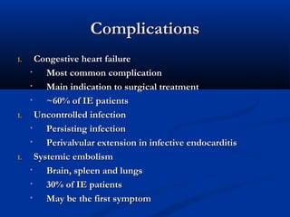 CCoommpplliiccaattiioonnss 
11.. CCoonnggeessttiivvee hheeaarrtt ffaaiilluurree 
• MMoosstt ccoommmmoonn ccoommpplliiccaattiioonn 
• MMaaiinn iinnddiiccaattiioonn ttoo ssuurrggiiccaall ttrreeaattmmeenntt 
• ~~6600%% ooff IIEE ppaattiieennttss 
11.. UUnnccoonnttrroolllleedd iinnffeeccttiioonn 
• PPeerrssiissttiinngg iinnffeeccttiioonn 
• PPeerriivvaallvvuullaarr eexxtteennssiioonn iinn iinnffeeccttiivvee eennddooccaarrddiittiiss 
11.. SSyysstteemmiicc eemmbboolliissmm 
• BBrraaiinn,, sspplleeeenn aanndd lluunnggss 
• 3300%% ooff IIEE ppaattiieennttss 
• MMaayy bbee tthhee ffiirrsstt ssyymmppttoomm 
 