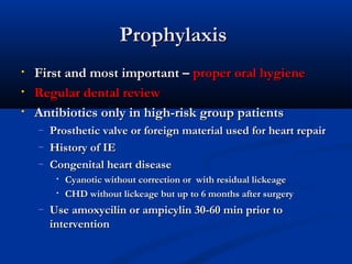 PPrroopphhyyllaaxxiiss 
• FFiirrsstt aanndd mmoosstt iimmppoorrttaanntt –– pprrooppeerr oorraall hhyyggiieennee 
• RReegguullaarr ddeennttaall rreevviieeww 
• AAnnttiibbiioottiiccss oonnllyy iinn hhiigghh--rriisskk ggrroouupp ppaattiieennttss 
– PPrroosstthheettiicc vvaallvvee oorr ffoorreeiiggnn mmaatteerriiaall uusseedd ffoorr hheeaarrtt rreeppaaiirr 
– HHiissttoorryy ooff IIEE 
– CCoonnggeenniittaall hheeaarrtt ddiisseeaassee 
• CCyyaannoottiicc wwiitthhoouutt ccoorrrreeccttiioonn oorr wwiitthh rreessiidduuaall lliicckkeeaaggee 
• CCHHDD wwiitthhoouutt lliicckkeeaaggee bbuutt uupp ttoo 66 mmoonntthhss aafftteerr ssuurrggeerryy 
– UUssee aammooxxyycciilliinn oorr aammppiiccyylliinn 3300--6600 mmiinn pprriioorr ttoo 
iinntteerrvveennttiioonn 
 