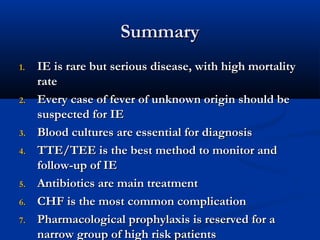 SSuummmmaarryy 
11.. IIEE iiss rraarree bbuutt sseerriioouuss ddiisseeaassee,, wwiitthh hhiigghh mmoorrttaalliittyy 
rraattee 
22.. EEvveerryy ccaassee ooff ffeevveerr ooff uunnkknnoowwnn oorriiggiinn sshhoouulldd bbee 
ssuussppeecctteedd ffoorr IIEE 
33.. BBlloooodd ccuullttuurreess aarree eesssseennttiiaall ffoorr ddiiaaggnnoossiiss 
44.. TTTTEE//TTEEEE iiss tthhee bbeesstt mmeetthhoodd ttoo mmoonniittoorr aanndd 
ffoollllooww--uupp ooff IIEE 
55.. AAnnttiibbiioottiiccss aarree mmaaiinn ttrreeaattmmeenntt 
66.. CCHHFF iiss tthhee mmoosstt ccoommmmoonn ccoommpplliiccaattiioonn 
77.. PPhhaarrmmaaccoollooggiiccaall pprroopphhyyllaaxxiiss iiss rreesseerrvveedd ffoorr aa 
nnaarrrrooww ggrroouupp ooff hhiigghh rriisskk ppaattiieennttss 
 
