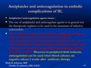 Antiplatelet aanndd aannttiiccooaagguullaattiioonn iinn eemmbboolliicc 
ccoommpplliiccaattiioonnss ooff IIEE.. 
 AAnnttiippllaatteelleett//aannttiiccooaagguullaattiioonn aaggeennttss iissssuueess :: 
 TThhee uussee ooff aannttiippllaatteelleett aanndd aannttiiccooaagguullaanntt aaggeennttss iiss iinn ggeenneerraall nnoott 
tthhee tthheerraappeeuuttiicc rreeggiimmeenn ttoo bbee uusseedd iinn tthhee ttrreeaattmmeenntt ooff iinnffeeccttiivvee 
eennddooccaarrddiittiiss.. 
 MMoosstt aauutthhoorriittiieess bbeelliieevvee tthhaatt eeffffeeccttiivvee aannttiibbiioottiicc ttrreeaattmmeenntt 
iiss tthhee ttrreeaattmmeenntt ooff cchhooiiccee bbeeccaauussee tthhee bbeenneeffiitt ooff 
aannttiiccooaagguullaattiioonn hhaass nnoott bbeeeenn sshhoowwnn,, ppaarrttiiccuullaarrllyy iinn nnaattiivvee-- 
vvaallvvee eennddooccaarrddiittiiss.. IInn tthhee sseettttiinngg ooff aann iisscchheemmiicc ssttrrookkee aanndd 
iinn IICCHHss,, iitt iiss ccoommmmoonnllyy aaggrreeeedd tthhaatt aannttiiccooaagguullaanntt aaggeennttss 
sshhoouulldd bbee ssttooppppeedd.. HHoowweevveerr iinn ppeerriipphheerraall lliimmbb iisscchheemmiiaa 
aannttiiccoogguullaattiioonn ccaann bbee uusseedd wwhheenn bblloooodd ccuullttuurreess aarree 
nneeggaattiivvee aattlleeaasstt 22 wweeeekkss aafftteerr aannttiibbiioottiicc tthheerraappyy 
Mark D. Johnson, MDa,∗ 
Charles D. Johnson, MD, FACCb 86 
 