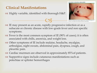 
 Highly variable, identified with thorough H&P.
 IE may present as an acute, rapidly progressive infection or as a
subacute or chronic disease with low-grade fever and non specific
symptoms.
 Fever is the most common symptom of IE (90% of cases); it is often
associated with chills, anorexia, and weight loss.
 Other symptoms of IE include malaise, headache, myalgias,
arthralgias, night sweats, abdominal pain, dyspnea, cough, and
pleuritic pain.
 Cardiac murmurs are observed in approximately 85%of patients.
 Supportive signs include cutaneous manifestations such as
petechiae or splinter hemorrhages
Clinical Manifestations
 