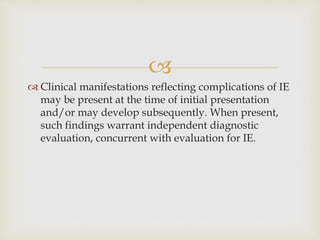 
 Clinical manifestations reflecting complications of IE
may be present at the time of initial presentation
and/or may develop subsequently. When present,
such findings warrant independent diagnostic
evaluation, concurrent with evaluation for IE.
 