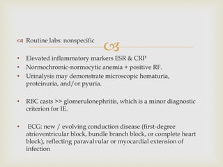
 Routine labs: nonspecific
• Elevated inflammatory markers ESR & CRP
• Normochromic-normocytic anemia + positive RF.
• Urinalysis may demonstrate microscopic hematuria,
proteinuria, and/or pyuria.
• RBC casts >> glomerulonephritis, which is a minor diagnostic
criterion for IE.
• ECG: new / evolving conduction disease (first-degree
atrioventricular block, bundle branch block, or complete heart
block), reflecting paravalvular or myocardial extension of
infection
 