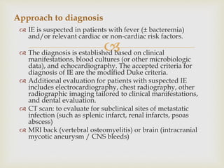 
 IE is suspected in patients with fever (± bacteremia)
and/or relevant cardiac or non-cardiac risk factors.
 The diagnosis is established based on clinical
manifestations, blood cultures (or other microbiologic
data), and echocardiography. The accepted criteria for
diagnosis of IE are the modified Duke criteria.
 Additional evaluation for patients with suspected IE
includes electrocardiography, chest radiography, other
radiographic imaging tailored to clinical manifestations,
and dental evaluation.
 CT scan: to evaluate for subclinical sites of metastatic
infection (such as splenic infarct, renal infarcts, psoas
abscess)
 MRI back (vertebral osteomyelitis) or brain (intracranial
mycotic aneurysm / CNS bleeds)
Approach to diagnosis
 