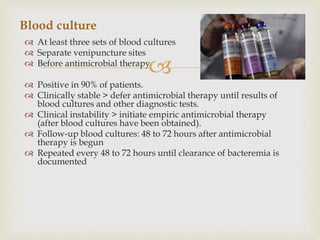 
 At least three sets of blood cultures
 Separate venipuncture sites
 Before antimicrobial therapy
 Positive in 90% of patients.
 Clinically stable > defer antimicrobial therapy until results of
blood cultures and other diagnostic tests.
 Clinical instability > initiate empiric antimicrobial therapy
(after blood cultures have been obtained).
 Follow-up blood cultures: 48 to 72 hours after antimicrobial
therapy is begun
 Repeated every 48 to 72 hours until clearance of bacteremia is
documented
Blood culture
 