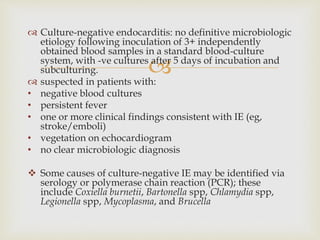 
 Culture-negative endocarditis: no definitive microbiologic
etiology following inoculation of 3+ independently
obtained blood samples in a standard blood-culture
system, with -ve cultures after 5 days of incubation and
subculturing.
 suspected in patients with:
• negative blood cultures
• persistent fever
• one or more clinical findings consistent with IE (eg,
stroke/emboli)
• vegetation on echocardiogram
• no clear microbiologic diagnosis
 Some causes of culture-negative IE may be identified via
serology or polymerase chain reaction (PCR); these
include Coxiella burnetii, Bartonella spp, Chlamydia spp,
Legionella spp, Mycoplasma, and Brucella
 