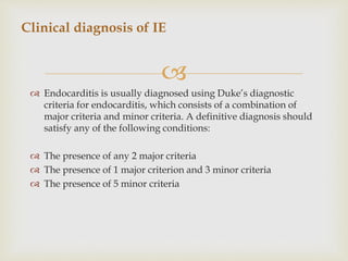 
 Endocarditis is usually diagnosed using Duke’s diagnostic
criteria for endocarditis, which consists of a combination of
major criteria and minor criteria. A definitive diagnosis should
satisfy any of the following conditions:
 The presence of any 2 major criteria
 The presence of 1 major criterion and 3 minor criteria
 The presence of 5 minor criteria
Clinical diagnosis of IE
 